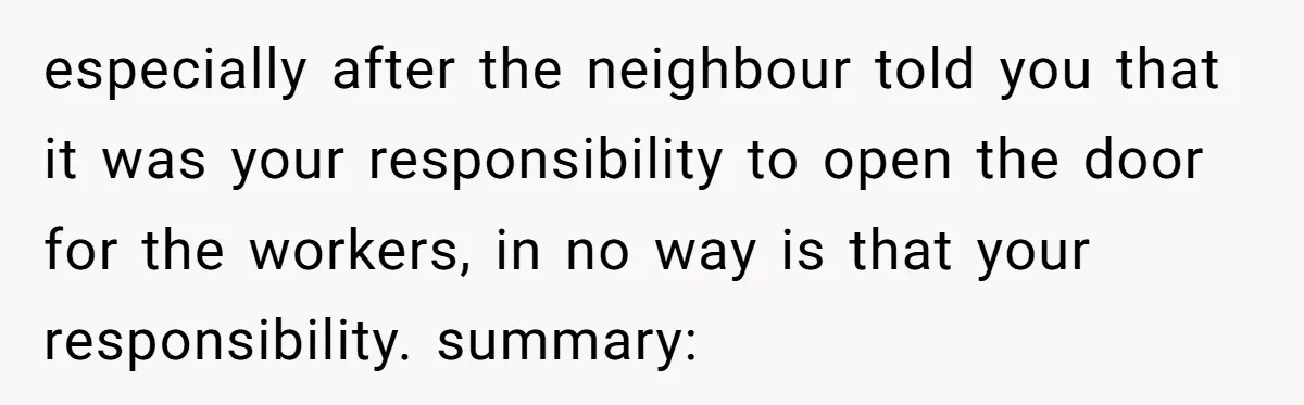 especially after the neighbour told you that it was your responsibility to open the door for the workers, in no way is that your responsibility. summary: