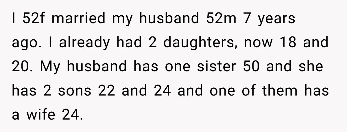 I 52f married my husband 52m 7 years ago. I already had 2 daughters, now 18 and 20. My husband has one sister 50 and she has 2 sons 22...