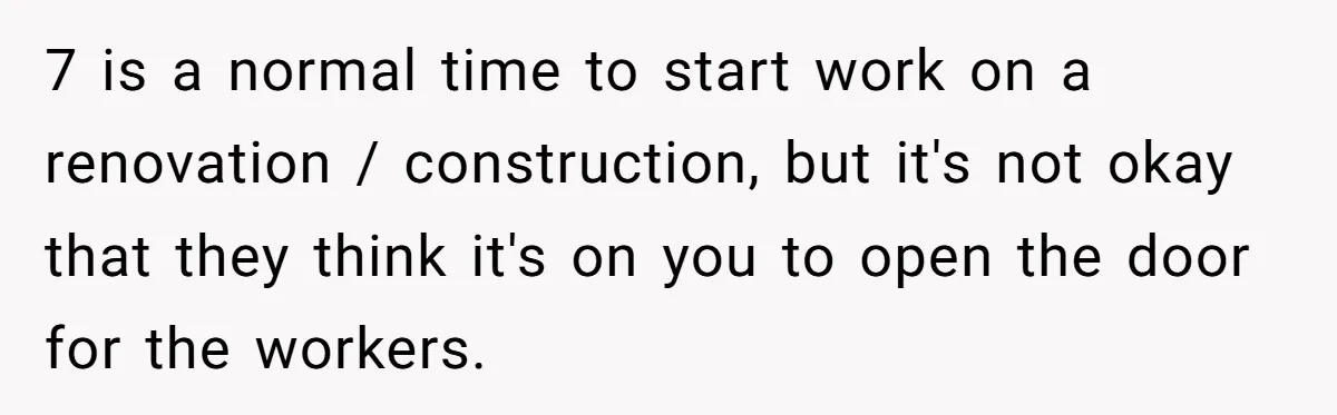 7 is a normal time to start work on a renovation / construction, but it's not okay that they think it's on you to open the door for the workers.