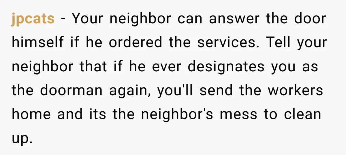 jpcats − Your neighbor can answer the door himself if he ordered the services. Tell your neighbor that if he ever designates you as the doorman again, you'll send the...