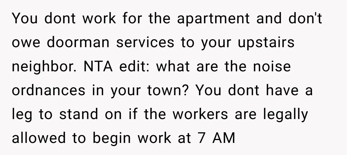 You dont work for the apartment and don't owe doorman services to your upstairs neighbor. NTA edit: what are the noise ordnances in your town? You dont have a leg...