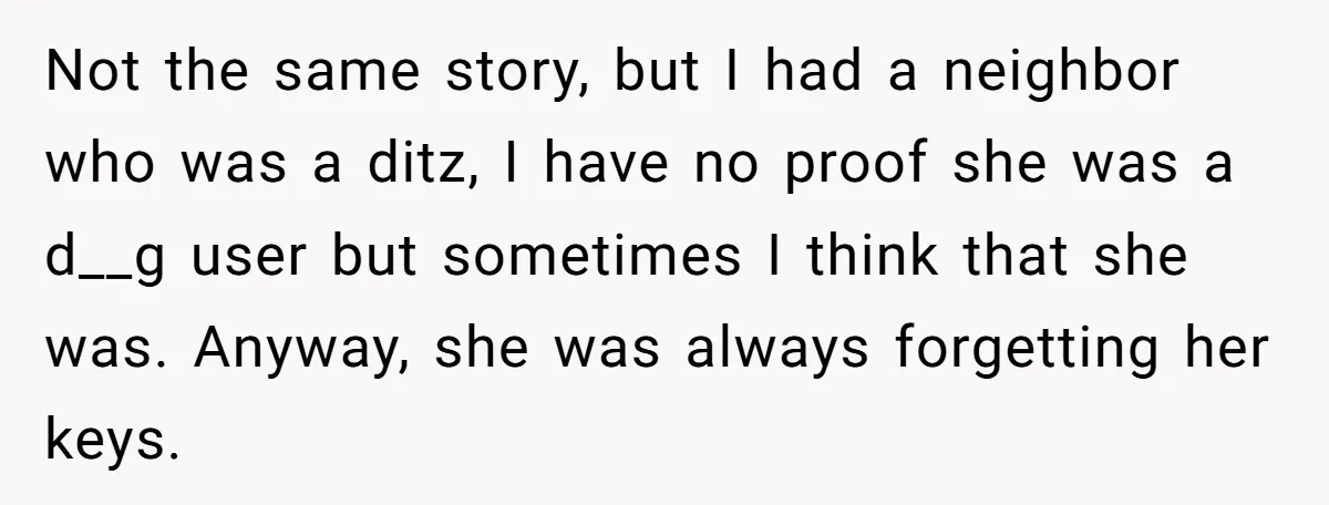 Not the same story, but I had a neighbor who was a ditz, I have no proof she was a d__g user but sometimes I think that she was. Anyway,...
