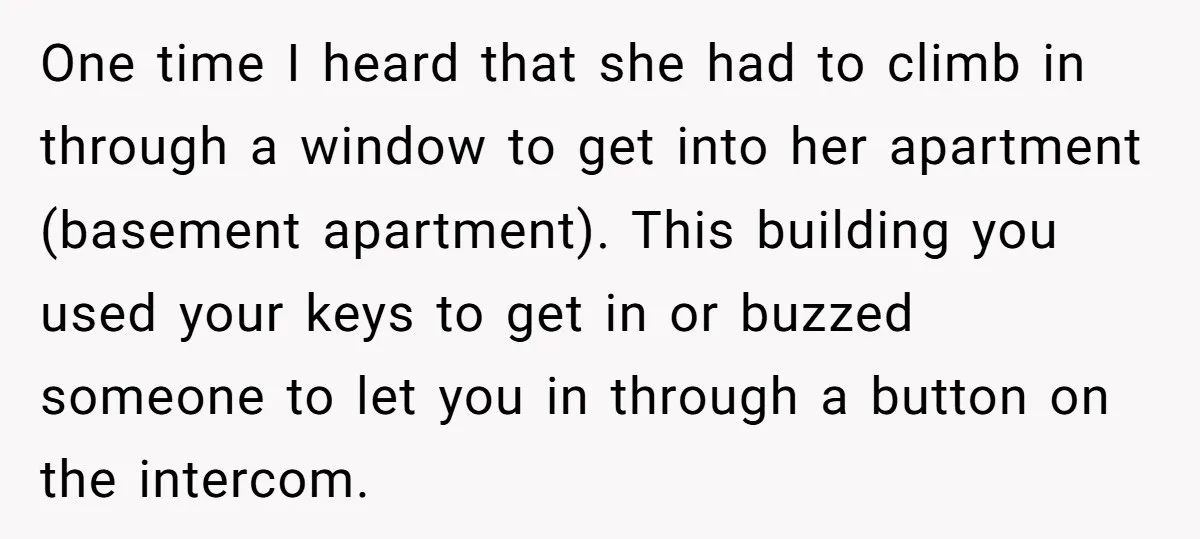 One time I heard that she had to climb in through a window to get into her apartment (basement apartment). This building you used your keys to get in or...