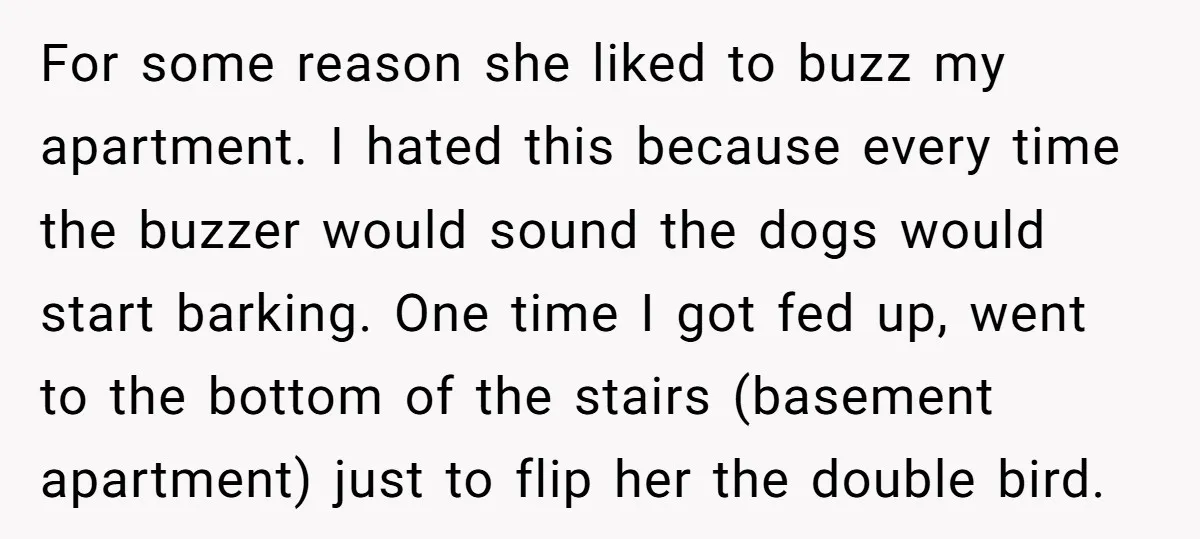 For some reason she liked to buzz my apartment. I hated this because every time the buzzer would sound the dogs would start barking. One time I got fed up,...
