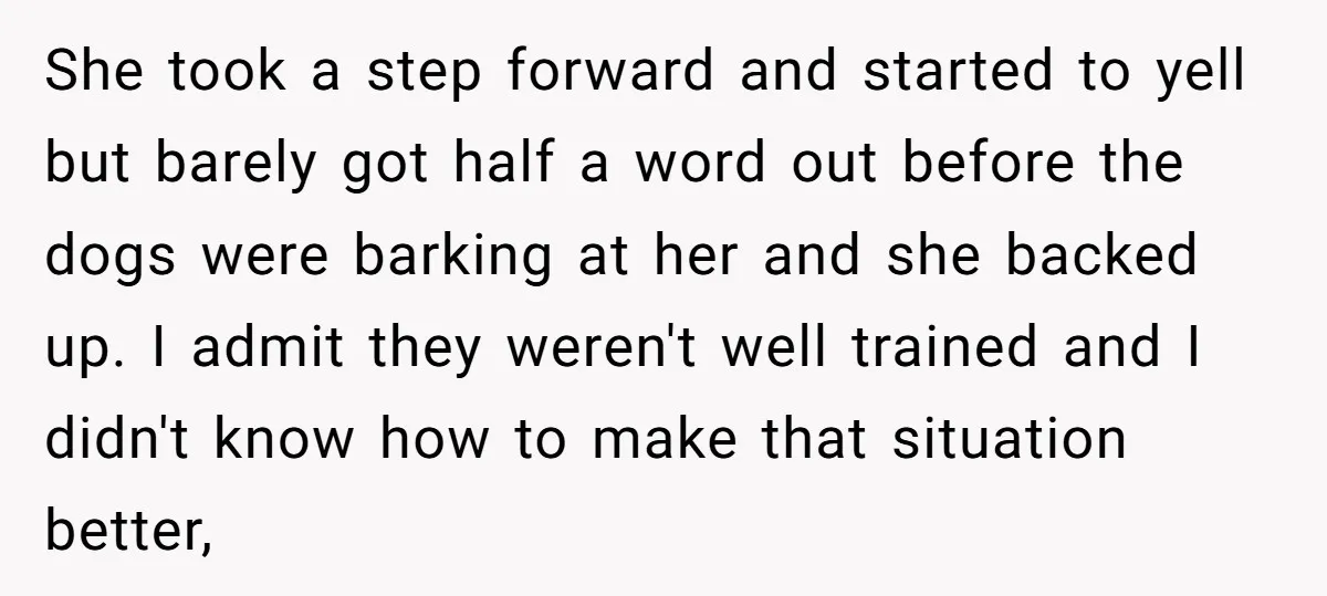 She took a step forward and started to yell but barely got half a word out before the dogs were barking at her and she backed up. I admit they...