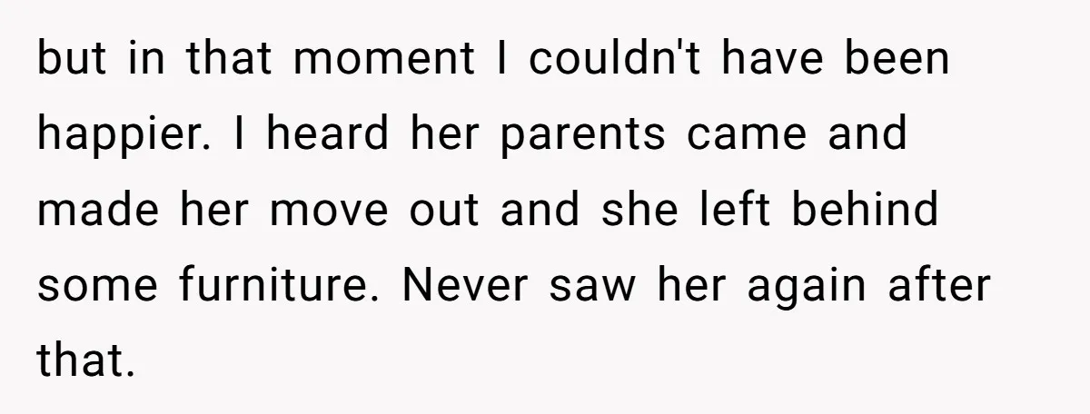 but in that moment I couldn't have been happier. I heard her parents came and made her move out and she left behind some furniture. Never saw her again after...