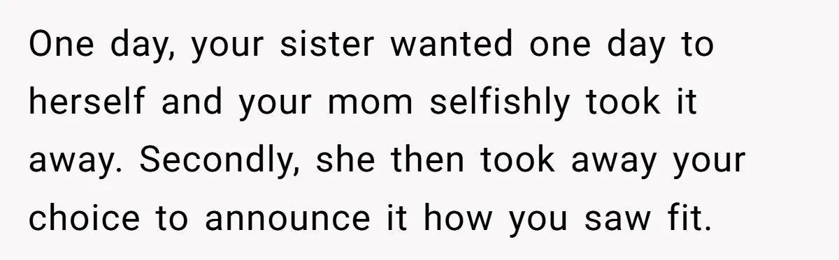 One day, your sister wanted one day to herself and your mom selfishly took it away. Secondly, she then took away your choice to announce it how you saw fit.