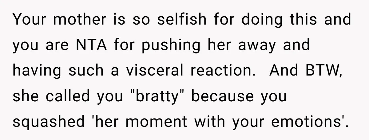 Your mother is so selfish for doing this and you are NTA for pushing her away and having such a visceral reaction. And BTW, she called you "bratty" because you...