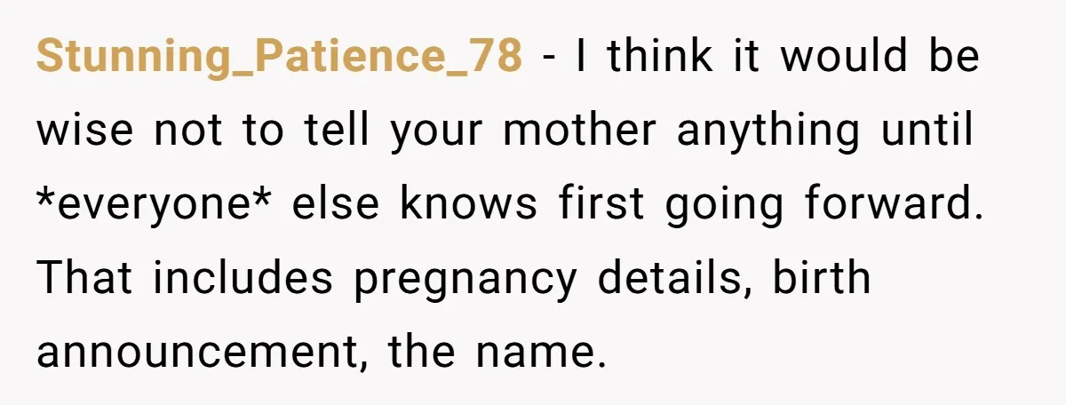 Stunning_Patience_78 − I think it would be wise not to tell your mother anything until *everyone* else knows first going forward. That includes pregnancy details, birth announcement, the name.