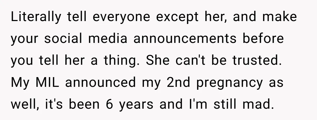 Literally tell everyone except her, and make your social media announcements before you tell her a thing. She can't be trusted. My MIL announced my 2nd pregnancy as well, it's...