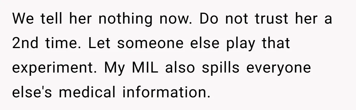 We tell her nothing now. Do not trust her a 2nd time. Let someone else play that experiment. My MIL also spills everyone else's medical information.