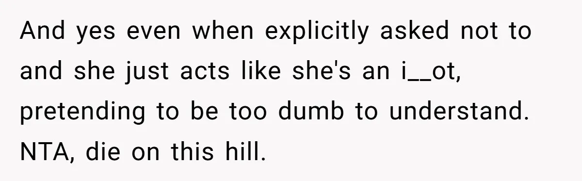 And yes even when explicitly asked not to and she just acts like she's an i__ot, pretending to be too dumb to understand. NTA, die on this hill.
