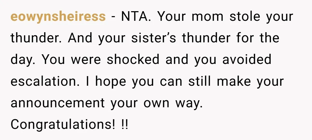 eowynsheiress − NTA. Your mom stole your thunder. And your sister’s thunder for the day. You were shocked and you avoided escalation. I hope you can still make your announcement...