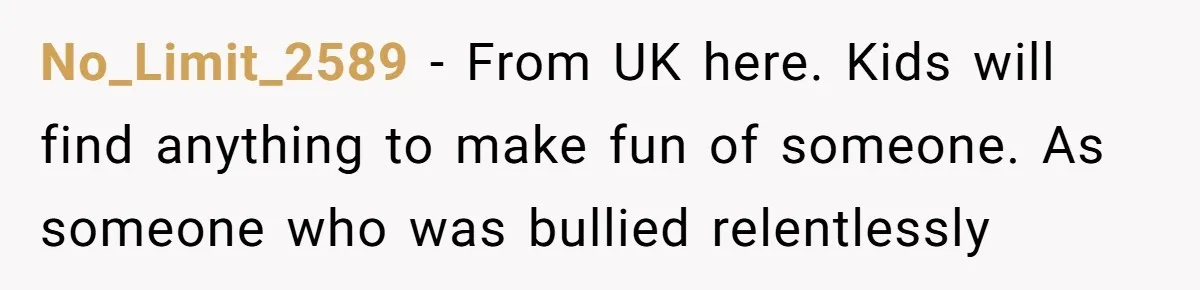 No_Limit_2589 − From UK here. Kids will find anything to make fun of someone. As someone who was bullied relentlessly