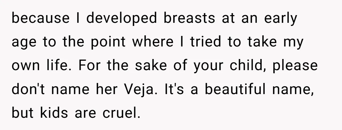 because I developed breasts at an early age to the point where I tried to take my own life. For the sake of your child, please don't name her Veja....
