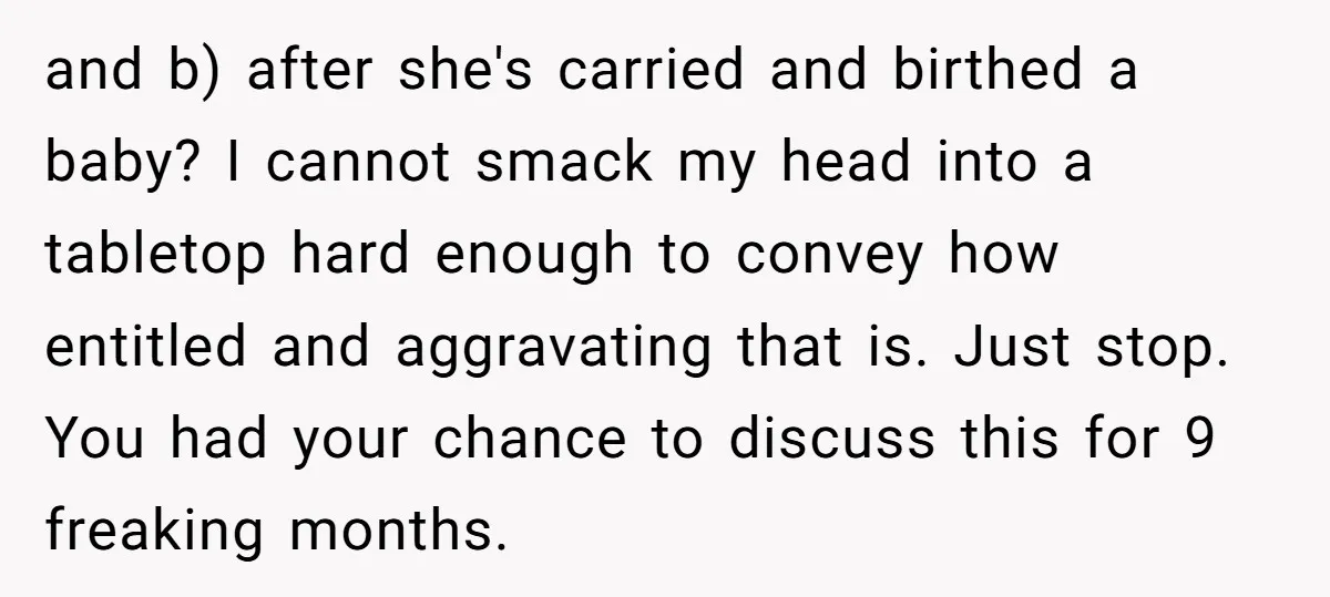 and b) after she's carried and birthed a baby? I cannot smack my head into a tabletop hard enough to convey how entitled and aggravating that is. Just stop. You...