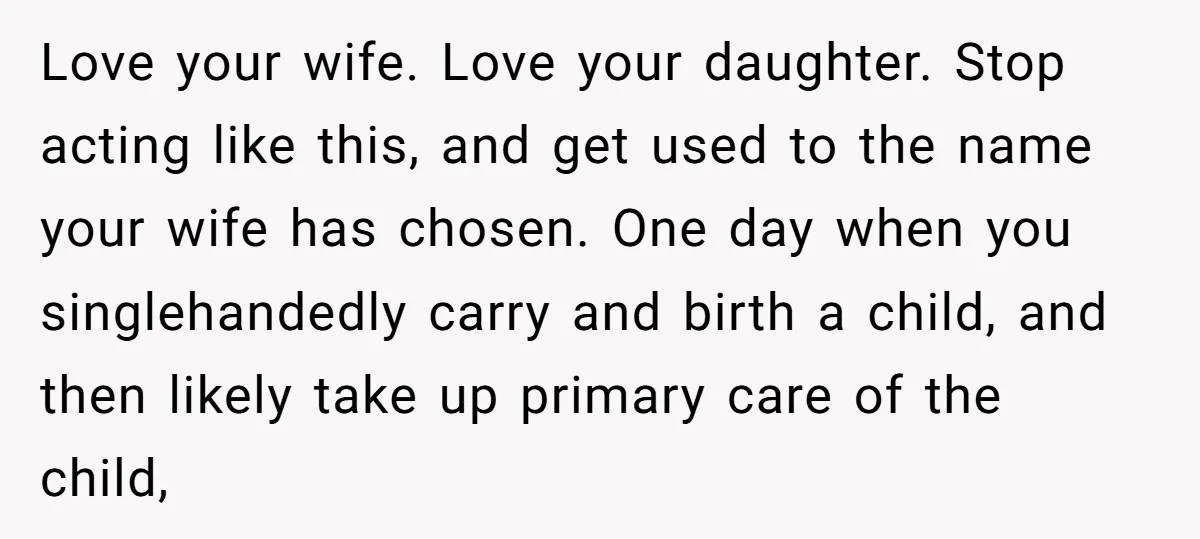 Love your wife. Love your daughter. Stop acting like this, and get used to the name your wife has chosen. One day when you singlehandedly carry and birth a child,...