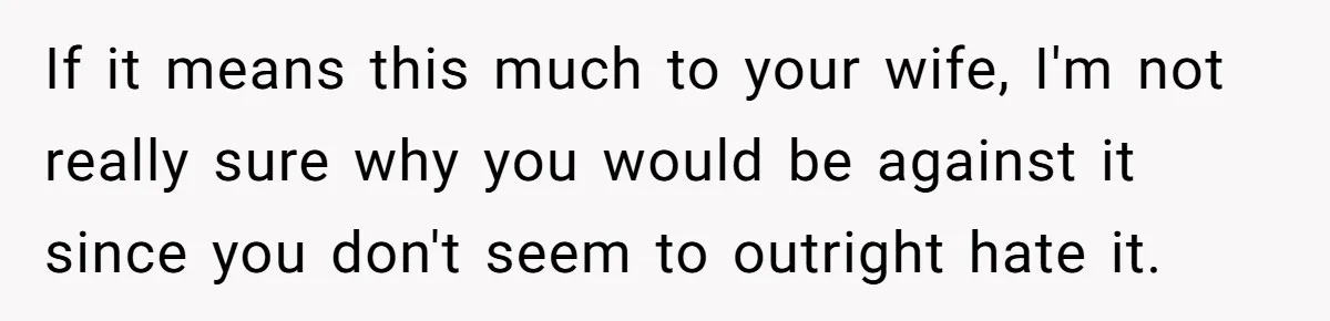 If it means this much to your wife, I'm not really sure why you would be against it since you don't seem to outright hate it.
