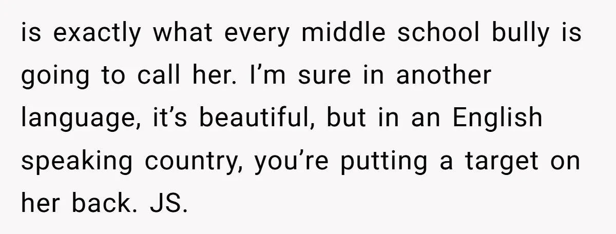 is exactly what every middle school bully is going to call her. I’m sure in another language, it’s beautiful, but in an English speaking country, you’re putting a target on...