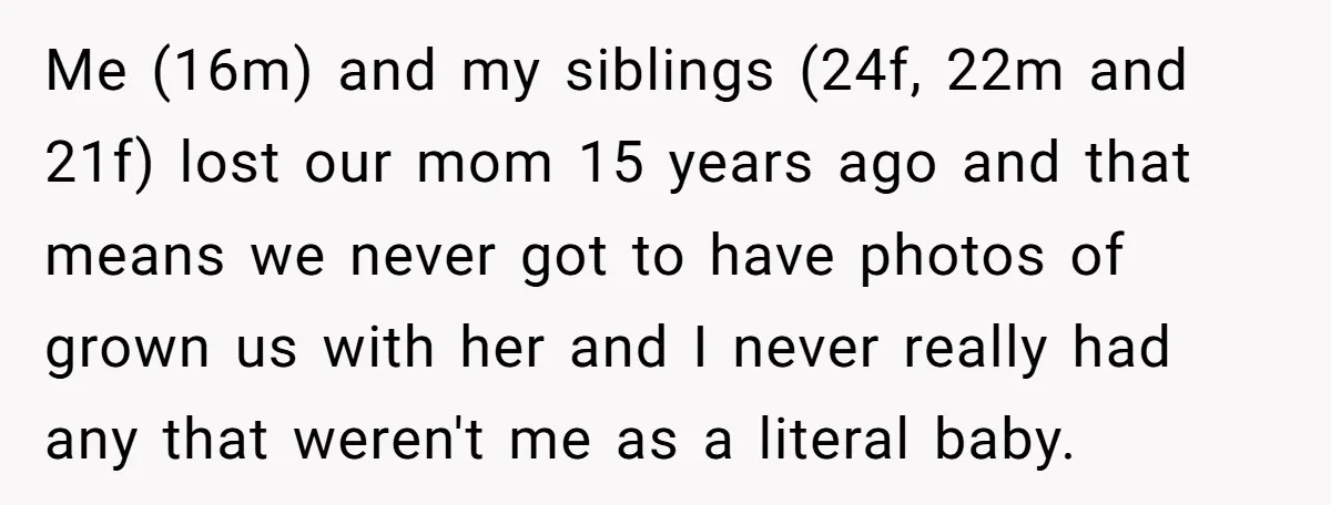 Me (16m) and my siblings (24f, 22m and 21f) lost our mom 15 years ago and that means we never got to have photos of grown us with her and...