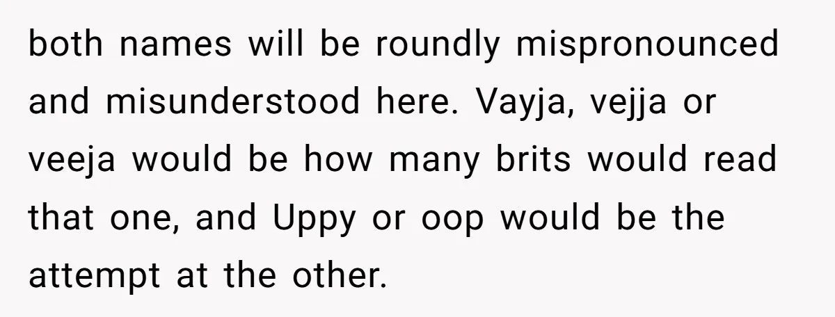 both names will be roundly mispronounced and misunderstood here. Vayja, vejja or veeja would be how many brits would read that one, and Uppy or oop would be the attempt...