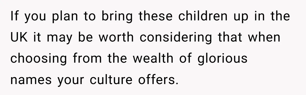 If you plan to bring these children up in the UK it may be worth considering that when choosing from the wealth of glorious names your culture offers.