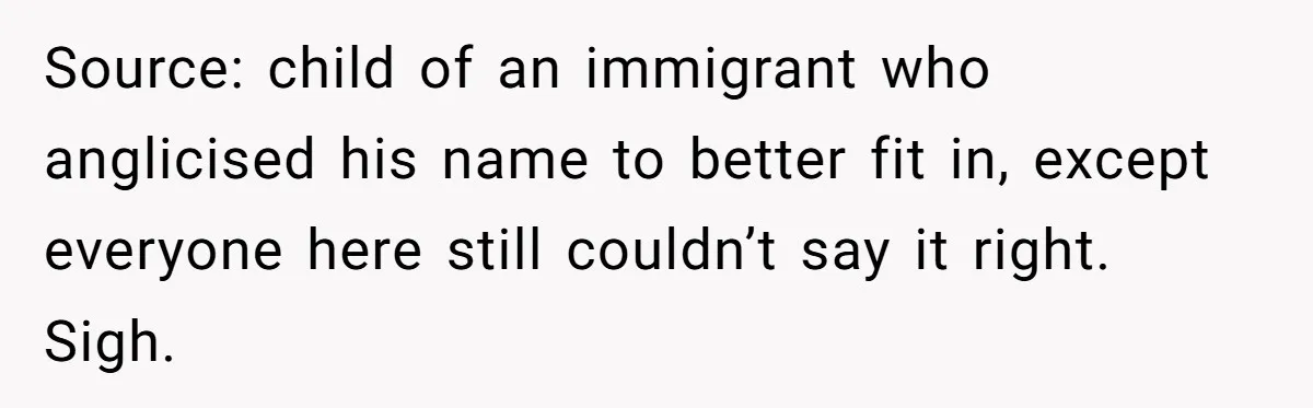 Source: child of an immigrant who anglicised his name to better fit in, except everyone here still couldn’t say it right. Sigh.