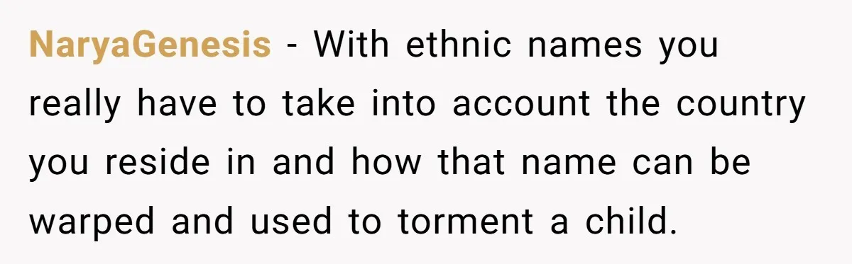NaryaGenesis − With ethnic names you really have to take into account the country you reside in and how that name can be warped and used to torment a child.