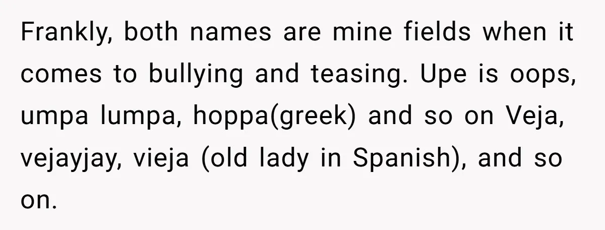 Frankly, both names are mine fields when it comes to bullying and teasing. Upe is oops, umpa lumpa, hoppa(greek) and so on Veja, vejayjay, vieja (old lady in Spanish), and...