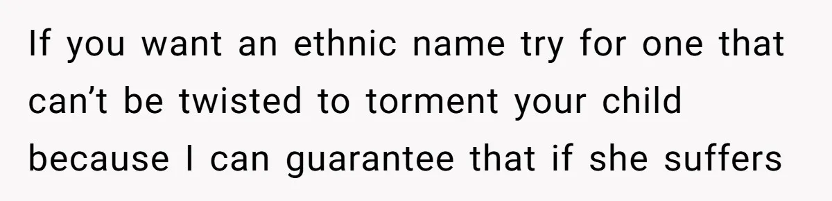 If you want an ethnic name try for one that can’t be twisted to torment your child because I can guarantee that if she suffers