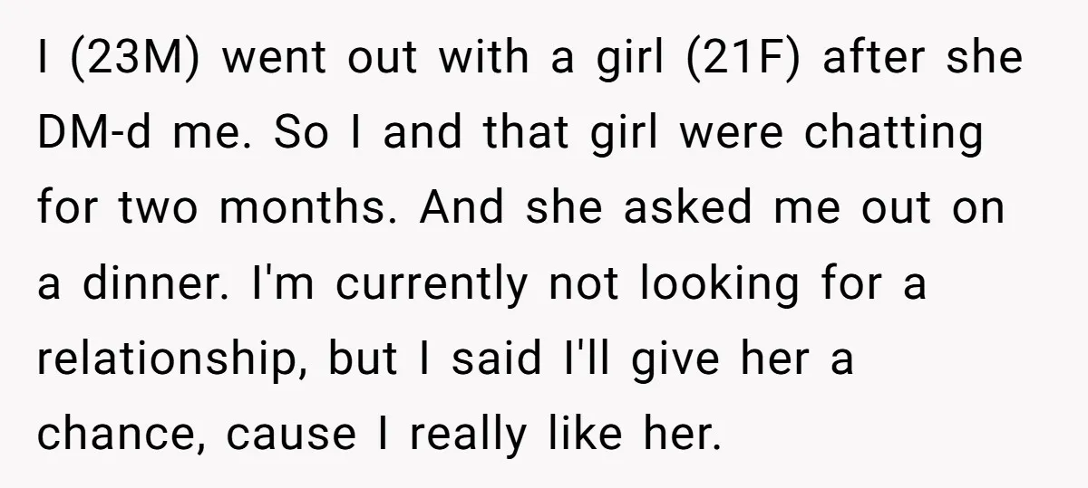 I (23M) went out with a girl (21F) after she DM-d me. So I and that girl were chatting for two months. And she asked me out on a dinner....