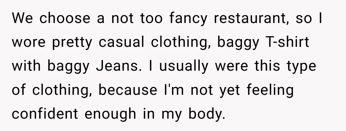 We choose a not too fancy restaurant, so I wore pretty casual clothing, baggy T-shirt with baggy Jeans. I usually were this type of clothing, because I'm not yet feeling...