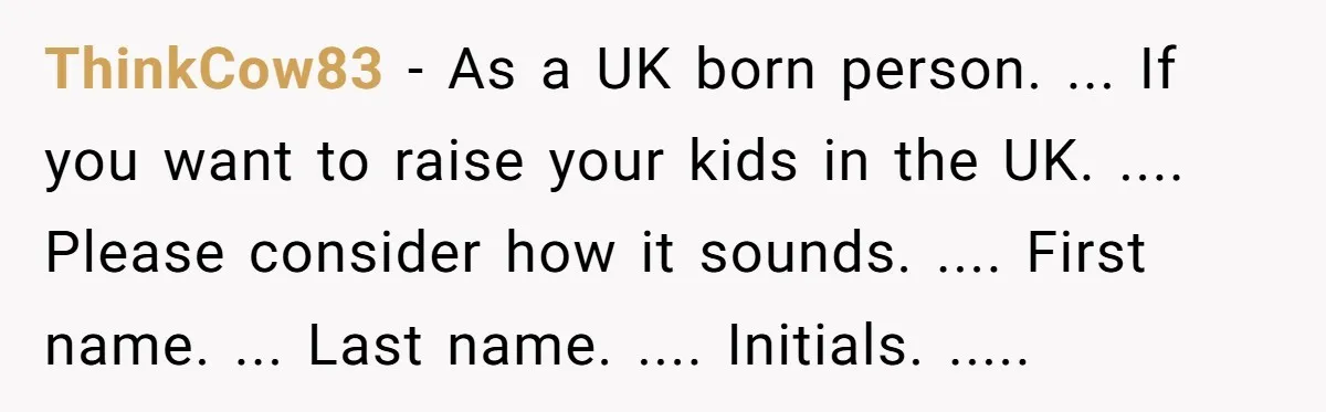ThinkCow83 − As a UK born person. ... If you want to raise your kids in the UK. .... Please consider how it sounds. .... First name. ... Last name....