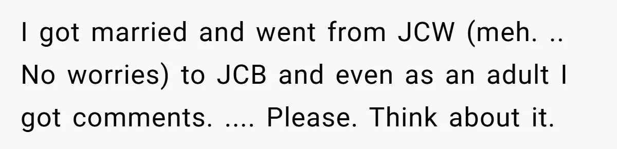 I got married and went from JCW (meh. .. No worries) to JCB and even as an adult I got comments. .... Please. Think about it.