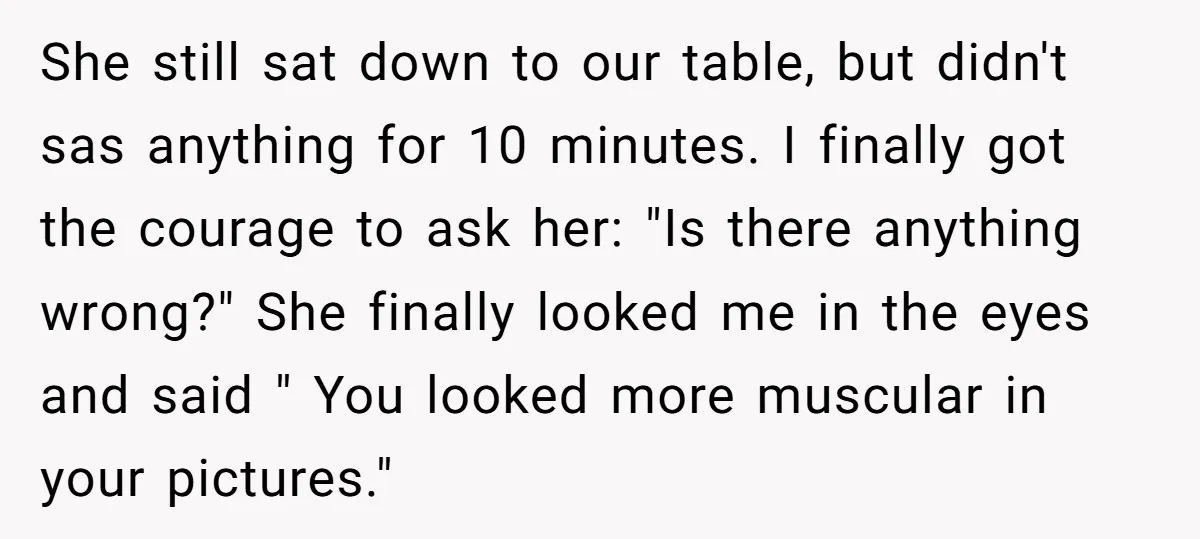 She still sat down to our table, but didn't sas anything for 10 minutes. I finally got the courage to ask her: "Is there anything wrong?" She finally looked me...
