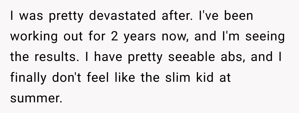 I was pretty devastated after. I've been working out for 2 years now, and I'm seeing the results. I have pretty seeable abs, and I finally don't feel like the...