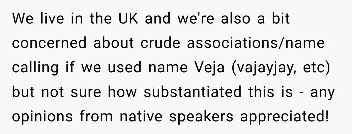 We live in the UK and we're also a bit concerned about crude associations/name calling if we used name Veja (vajayjay, etc) but not sure how substantiated this is -...