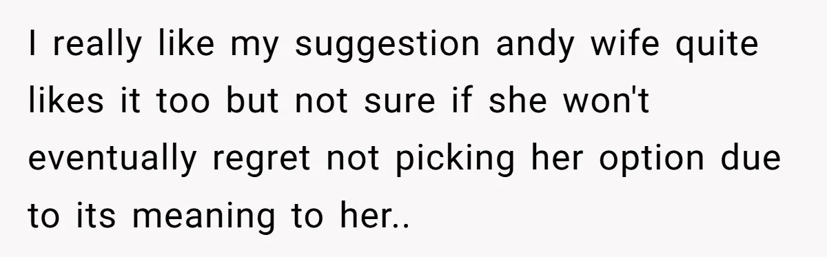 I really like my suggestion andy wife quite likes it too but not sure if she won't eventually regret not picking her option due to its meaning to her..