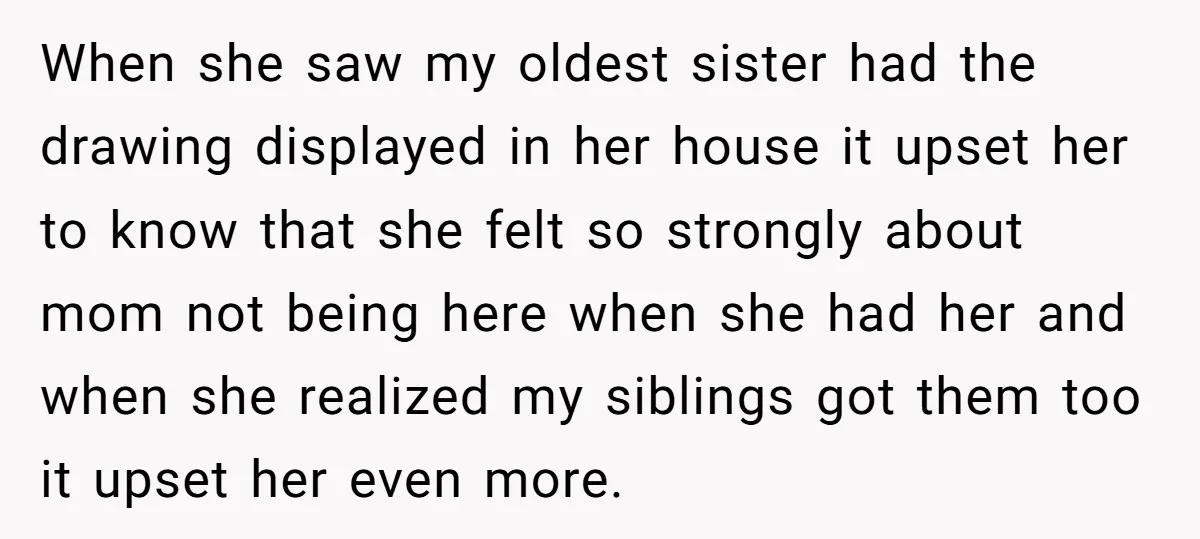 When she saw my oldest sister had the drawing displayed in her house it upset her to know that she felt so strongly about mom not being here when she...