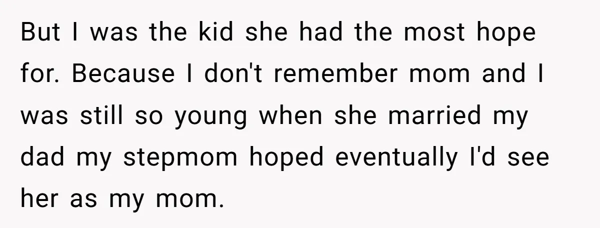 But I was the kid she had the most hope for. Because I don't remember mom and I was still so young when she married my dad my stepmom hoped...