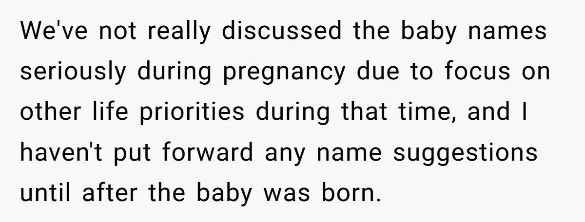 We've not really discussed the baby names seriously during pregnancy due to focus on other life priorities during that time, and I haven't put forward any name suggestions until after...