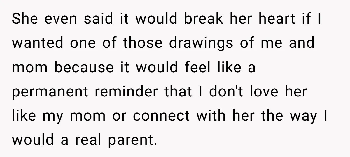 She even said it would break her heart if I wanted one of those drawings of me and mom because it would feel like a permanent reminder that I don't...