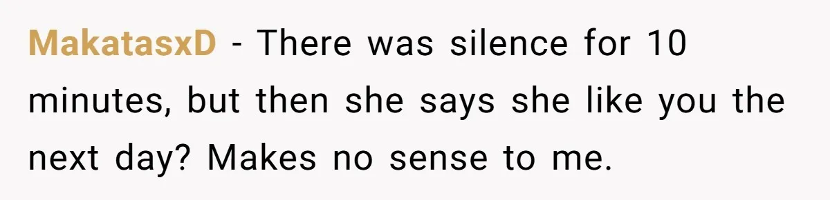 MakatasxD − There was silence for 10 minutes, but then she says she like you the next day? Makes no sense to me.