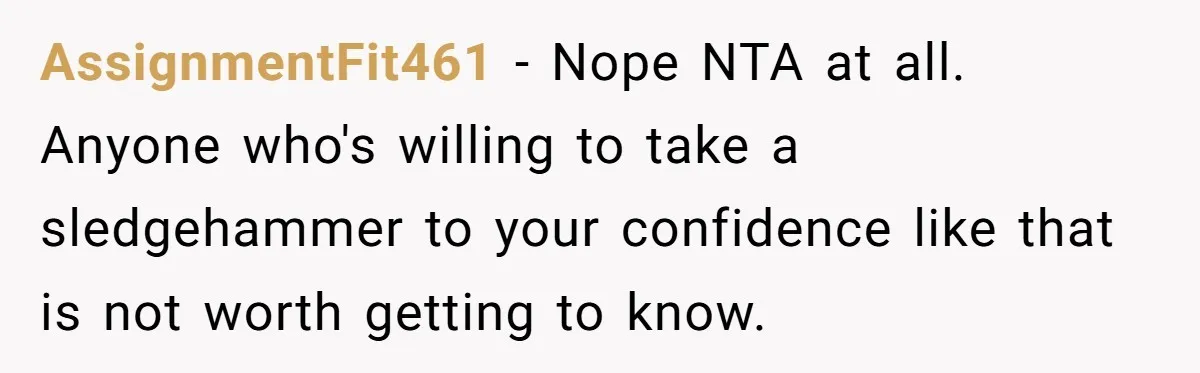 AssignmentFit461 − Nope NTA at all. Anyone who's willing to take a sledgehammer to your confidence like that is not worth getting to know.