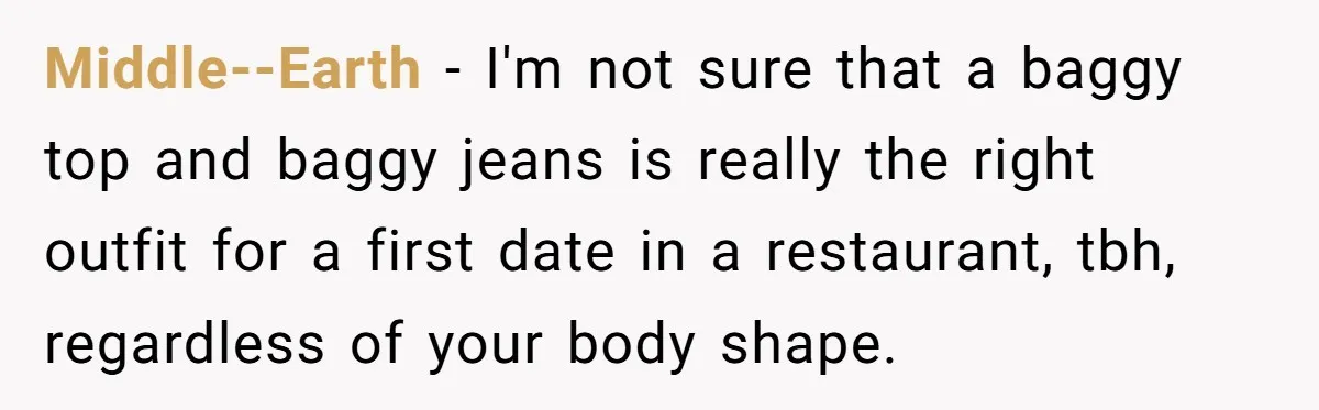 Middle--Earth − I'm not sure that a baggy top and baggy jeans is really the right outfit for a first date in a restaurant, tbh, regardless of your body shape.
