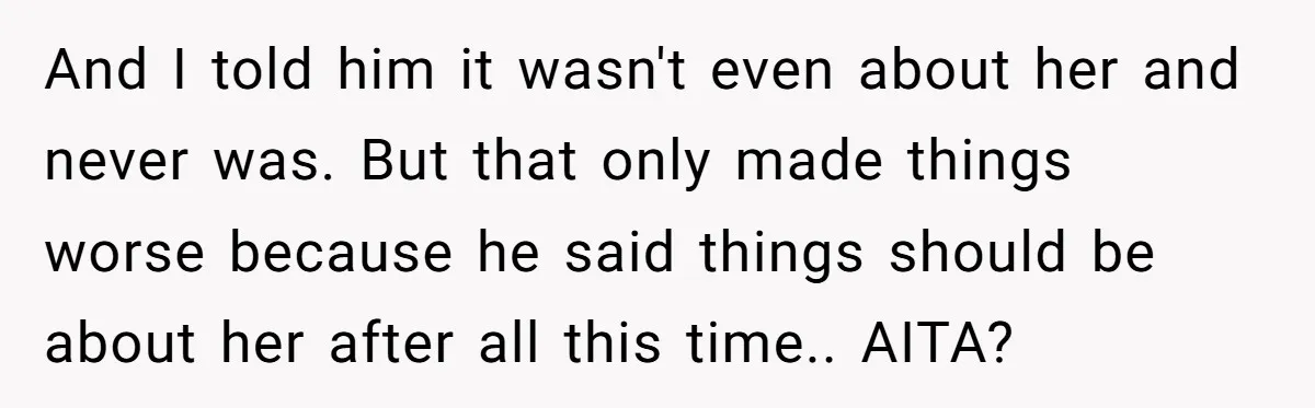 And I told him it wasn't even about her and never was. But that only made things worse because he said things should be about her after all this time.....