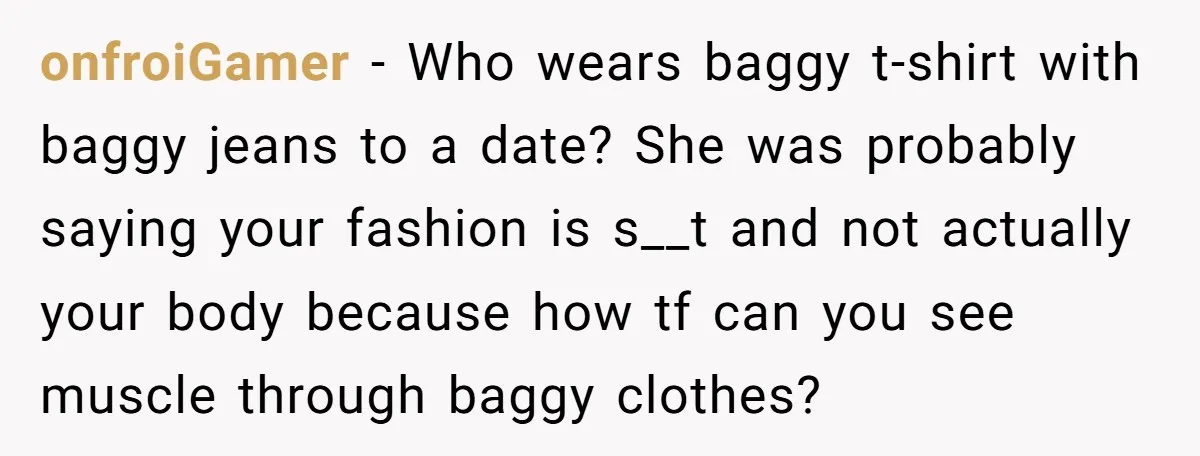 onfroiGamer − Who wears baggy t-shirt with baggy jeans to a date? She was probably saying your fashion is s__t and not actually your body because how tf can you...