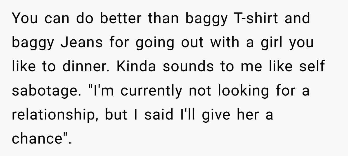 You can do better than baggy T-shirt and baggy Jeans for going out with a girl you like to dinner. Kinda sounds to me like self sabotage. "I'm currently not...
