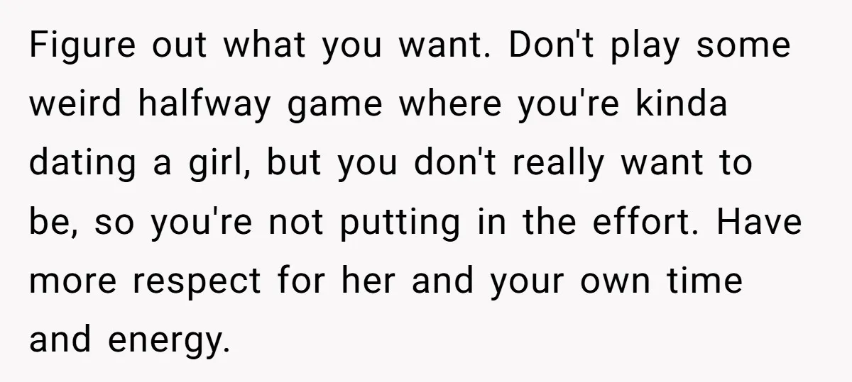 Figure out what you want. Don't play some weird halfway game where you're kinda dating a girl, but you don't really want to be, so you're not putting in the...