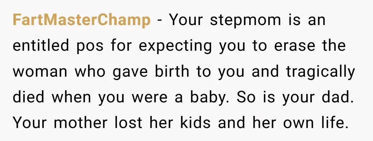 FartMasterChamp − Your stepmom is an entitled pos for expecting you to erase the woman who gave birth to you and tragically died when you were a baby. So is...